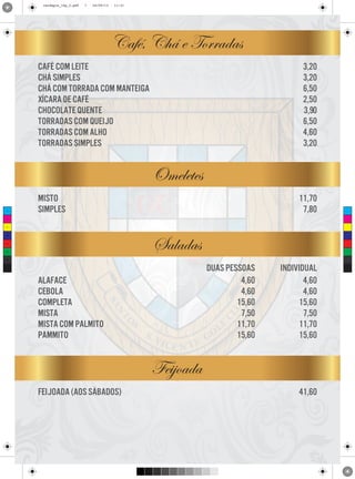 cardapio_16p_2.pdf

7

24/09/13

11:31

Café, Chá e Torradas
3,20
3,20
6,50
2,50
3,90
6,50
4,60
3,20

café com leite
chá simples
chá com torrada com manteiga
xícara de café
chocolate quente
torradas com queijo
torradas com alho
torradas simples

Omeletes
C

misto
simples

11,70
7,80

M

Y

Saladas

CM

MY

CY

CMY

duas pessoas
4,60
4,60
15,60
7,50
11,70
15,60

K

alaface
cebola
completa
mista
mista com palmito
pammito

individual
4,60
4,60
15,60
7,50
11,70
15,60

Feijoada
feijoada (aos sábados)

41,60

 