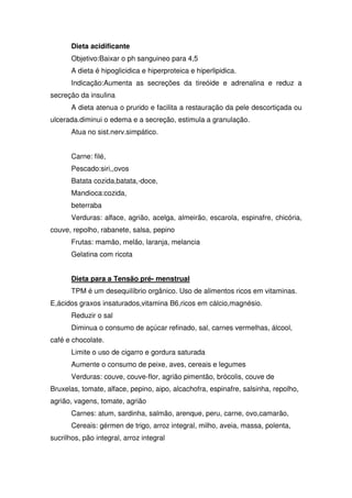 Dieta acidificante
       Objetivo:Baixar o ph sanguineo para 4,5
       A dieta é hipoglicidica e hiperproteica e hiperlipidica.
       Indicação:Aumenta as secreções da tireóide e adrenalina e reduz a
secreção da insulina
       A dieta atenua o prurido e facilita a restauração da pele descortiçada ou
ulcerada.diminui o edema e a secreção, estimula a granulação.
       Atua no sist.nerv.simpático.


       Carne: filé,
       Pescado:siri,,ovos
       Batata cozida,batata,-doce,
       Mandioca:cozida,
       beterraba
       Verduras: alface, agrião, acelga, almeirão, escarola, espinafre, chicória,
couve, repolho, rabanete, salsa, pepino
       Frutas: mamão, melão, laranja, melancia
       Gelatina com ricota


       Dieta para a Tensão pré- menstrual
       TPM é um desequilíbrio orgânico. Uso de alimentos ricos em vitaminas.
E,ácidos graxos insaturados,vitamina B6,ricos em cálcio,magnésio.
       Reduzir o sal
       Diminua o consumo de açúcar refinado, sal, carnes vermelhas, álcool,
café e chocolate.
       Limite o uso de cigarro e gordura saturada
       Aumente o consumo de peixe, aves, cereais e legumes
       Verduras: couve, couve-flor, agrião pimentão, brócolis, couve de
Bruxelas, tomate, alface, pepino, aipo, alcachofra, espinafre, salsinha, repolho,
agrião, vagens, tomate, agrião
       Carnes: atum, sardinha, salmão, arenque, peru, carne, ovo,camarão,
       Cereais: gérmen de trigo, arroz integral, milho, aveia, massa, polenta,
sucrilhos, pão integral, arroz integral
 