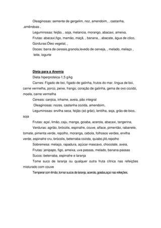 Oleaginosas: semente de gergelim, noz, amendoim, , castanha,
,amêndoas ,
       Leguminosas: feijão, , soja, melancia, morango, abacaxi, ameixa,
       Frutas: abacaxi,figo, mamão, maçã, , banana, , abacate, água de côco,
       Gorduras:Óleo vegetal, ,
       Doces: barra de cereais,granola,levedo de cerveja, , melado, melaço ,
       leite, iogurte




       Dieta para a Anemia
       Dieta hiperproteica-1,5 g/kg
       Carnes: Fígado de boi, fígado de galinha, frutos do mar, língua de boi,
carne vermelha, porco, peixe, frango, coração de galinha, gema de ovo cozido,
moela, carne vermelha
       Cereais: canjica, inhame, aveia, pão integral
       Oleaginosas: nozes, castanha cozida, amendoim,
       Leguminosas: ervilha seca, feijão (só grão), lentilha, soja, grão-de-bico,
soja
       Frutas: açaí, limão, caju, manga, goiaba, acerola, abacaxi, tangerina,
       Verduras: agrião, brócolis, espinafre, couve, alface, pimentão, rabanete,
tomate, pimenta verde, repolho, moranga, cebola, folhosos verdes, ervilha
verde, espinafre cru, brócolis, beterraba cozida, quiabo,jiló,repolho
       Sobremesa: melaço, rapadura, açúcar mascavo, chocolate, aveia,
       Frutas: jenipapo, figo, ameixa, uva passas, melado, banana-passas
       Sucos: beterraba, espinafre e laranja
       Tome suco de laranja ou qualquer outra fruta cítrica nas refeições
misturado com couve
       Temperar com limão, tomar sucos de laranja, acerola, goiaba,açaí nas refeições.
 
