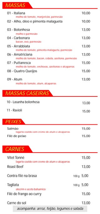 MASSAS
01 - Italiana                                                  10,00
       molho de tomate, manjericão, parmesão
02 - Alho, óleo e pimenta malagueta                            10,00

03 - Bolonhesa                                                 13,00
       molho e parmesão
04 - Carbonara                                                 13,00
       bacon, ovo, parmesão
05 - Arrabbiata                                                13,00
       molho de tomate, pimenta malagueta, parmesão
06 - Amatriciana                                               13,00
       molho de tomate, bacon, cebola, azeitona, parmesão
07 - Puttanesca                                                15,00
       molho de tomate, enchovas, azeitonas e alcaparras
08 - Quatro Queijos                                            15,00

09 - Atum                                                      13,00
       molho de tomate, atum, alcaparras



MASSAS CASEIRAS
10 - Lasanha bolonhesa                                         13,00

11 - Ravioli                                                   15,00


PEIXES
Salmão                                                         15,00
       lagarto cozido com creme de atum e alcaparras
Filé de peixe                                                  15,00



CARNES
Vitel Tonné                                                    15,00
       lagarto cozido com creme de atum e alcaparras
Roast Beef                                                     13,00

Contra filé na brasa                                   100 g   5,00

Tagliata                                               100 g   5,00
       alecrim e aceto balsamico
Filé de frango ao curry                                        15,00

Carne do sol                                   13,00
      acompanha: arroz, feijão, legumes e salada
 