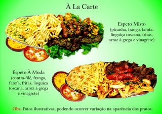 À La Carte
Obs: Fotos ilustrativas, podendo ocorrer variação na aparência dos pratos.
Espeto À Moda
(contra-filé, frango,
farofa, fritas, linguiça
toscana, arroz à grega
e vinagrete)
Espeto Misto
(picanha, frango, farofa,
linguiça toscana, fritas,
arroz à grega e vinagrete)
 