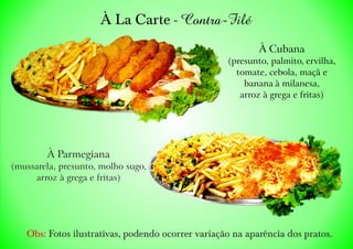 À La Carte - Contra-Filé
Obs: Fotos ilustrativas, podendo ocorrer variação na aparência dos pratos.
À Parmegiana
(mussarela, presunto, molho sugo,
arroz à grega e fritas)
À Cubana
(presunto, palmito, ervilha,
tomate, cebola, maçã e
banana à milanesa,
arroz à grega e fritas)
 