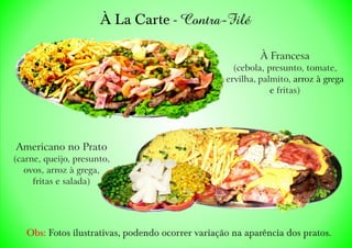 À La Carte - Contra-Filé
Obs: Fotos ilustrativas, podendo ocorrer variação na aparência dos pratos.
À Francesa
(cebola, presunto, tomate,
ervilha, palmito, arroz à grega
e fritas)
Americano no Prato
(carne, queijo, presunto,
ovos, arroz à grega,
fritas e salada)
 