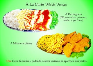 À La Carte
À Milanesa (fritas)
À Parmegiana
(filé, mussarela, presunto,
molho sugo, fritas)
Filé de Frango
Obs: Fotos ilustrativas, podendo ocorrer variação na aparência dos pratos.
 