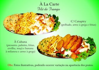 À La Carte
Filé de Frango
À Cubana
(presunto, palmito, fritas,
ervilha, maçã e banana
à milanesa e arroz à grega)
C/ Catupiry
(grelhado, arroz à grega e fritas)
Obs: Fotos ilustrativas, podendo ocorrer variação na aparência dos pratos.
 