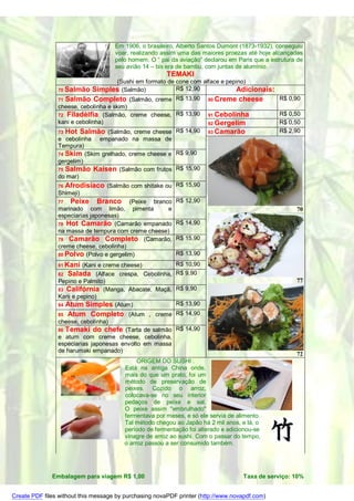Em 1906, o brasileiro, Alberto Santos Dumont (1873-1932), conseguiu
                                     voar, realizando assim uma das maiores proezas até hoje alcançadas
                                     pelo homem. O “ pai da aviação” declarou em Paris que a estrutura de
                                     seu avião 14 – bis era de bambu, com juntas de alumínio.
                                                        TEMAKI
                                      (Sushi em formato de cone com alface e pepino)
                70 Salmão Simples (Salmão)                 R$ 12,90             Adicionais:
                71 Salmão Completo (Salmão, creme R$ 13,90            90 Creme cheese           R$ 0,90
                cheese, cebolinha e skim)
                72 Filadélfia (Salmão, creme cheese, R$ 13,90         91 Cebolinha              R$ 0,50
                kani e cebolinha)                                     92 Gergelim               R$ 0,50
                73 Hot Salmão (Salmão, creme cheese        R$ 14,90 93 Camarão                  R$ 2,90
                e cebolinha empanado na massa de
                Tempura)
                74 Skim (Skim grelhado, creme cheese e R$ 9,90
                gergelim)
                75 Salmão Kaisen (Salmão com frutos R$ 15,90
                do mar)
                76 Afrodisíaco (Salmão com shitake ou R$ 15,90
                Shimeji)
                77   Peixe Branco (Peixe branco R$ 12,90
                marinado com limão, pimenta             e                                             70
                especiarias japonesas)
                78 Hot Camarão (Camarão empanado R$ 14,90
                na massa de tempura com creme cheese)
                79 Camarão Completo (Camarão, R$ 15,90
                creme cheese, cebolinha)
                80 Polvo (Polvo e gergelim)                R$ 13,90
                81 Kani  (Kani e creme cheese)             R$ 10,90
                82 Salada (Alface crespa, Cebolinha,       R$ 9,90
                Pepino e Palmito)                                                                     77
                83 Califórnia (Manga, Abacate, Maçã,       R$ 9,90
                Kani e pepino)
                84 Atum Simples (Atum)                     R$ 13,90
                85   Atum Completo (Atum , creme R$ 14,90
                cheese, cebolinha)
                86   Temaki do chefe (Tarta de salmão R$ 14,90
                e atum com creme cheese, cebolinha,
                especiarias japonesas envolto em massa
                de harumaki empanado)
                                                                                                      72
                                             ORIGEM DO SUSHI .
                                        Está na antiga China onde,
                                        mais do que um prato, foi um
                                        método de preservação de
                                        peixes. Cozido o arroz,
                                        colocava-se no seu interior
                                        pedaços de peixe e sal.
                                        O peixe assim "embrulhado"
                                        fermentava por meses, e só ele servia de alimento.
                                        Tal método chegou ao Japão há 2 mil anos, e lá, o
                                        período de fermentação foi alterado e adicionou-se
                                        vinagre de arroz ao sushi. Com o passar do tempo,
                ´                       o arroz passou a ser consumido também.




              Embalagem para viagem R$ 1,00                                        Taxa de serviço: 10%


Create PDF files without this message by purchasing novaPDF printer (http://www.novapdf.com)
 