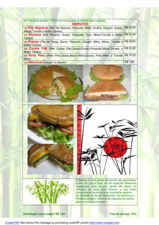 Na Tanzânia existem 700 km de tubulações de bambu para irrigação.
                                                      BEIRUTES
              160   File Mignone (Bife file Mignone, Presunto, Milho, Ervilha, Catupiri, Queijo, R$ 23,00
              Alface, Tomate e Molho Tártaro)
              161 Picanha (Bife Picanha, Queijo, Vinagrete, Ovo, Alface,Tomate e Molho          R$ 23,00
              Tártaro)
              162 Frango (File de frango, Bacon, Presunto, Catupiri, Milho, Alface, Tomate e    R$ 20,00
              Molho Tártaro)
              163 Contra Filé (Bife Contra File,Catupiri,Queijo,Vinagrete,Alface,Tomate e       R$ 20,00
              Molho Tártaro)
              164 Peito Peru (Peito Peru,Queijo,Bacon,Alface,Queijo Prato,Milho e Tomate        R$ 19,00
              Seco)
              149 Adicional (Catupiri ou Bacon)                                                 R$ 1,50




                                                         O Bambu é uma planta da família das gramíneas,
                                                         existe um pouco mais de mil espécies diferentes
                                                         espalhados pelo mundo, sendo ele usado há
                                                         milhares de anos pelo homem, a sua maior
                                                         concentração se localiza no continente asiático.
                                                         No nordeste do Brasil (Maranhão, Pernambuco e
                                                         Paraíba) existem milhares de hectares de bambu
                                                         para a produção de papel.



              Embalagem para viagem R$ 1,00                                         Taxa de serviço: 10%


Create PDF files without this message by purchasing novaPDF printer (http://www.novapdf.com)
 
