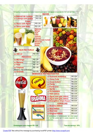 O bambu é a planta de maior crescimento diário: no Japão o recorde foi 121 cm em 24h.
                                                       SUCOS
              300 Naturalde Laranja          R$ 2,90
              301 Laranjacom polpa           R$ 3,50
                           Polpa
              302 Suco com Água             R$ 2,50
              303 Suco com leite           R$ 3,50
                                           Sabores:
                                           Manga
                                           Açaí
                                           Caju
                                           Acerola
                                           Abacaxi
                                           Abacaxi com hortelã
                                           Maracujá
                                           Goiaba
                                           Melão

                      AÇAI NA TIJELA

              304   300 ml           R$ 7,00
                         Adicionais:
              305 Morango                R$ 1,50
              306 Banana                 R$ 1,50
              307 Kiwi                   R$ 1,50

              308 Tropical               R$ 1,90
              (Banana, Kiwi e Morango)
              309   Granola              R$ 0,90
                                         BEBIDAS E REFRIGERANTES
                                                      310 Guaraná Antártica                    R$ 2,50
                                                      311 Coca Cola                            R$ 2,50
                                                      312 Coca Cola 0                          R$ 2,50
                                                      313 Fanta                                R$ 2,50
                                                      314 Fanta Uva                            R$ 2,50
                                                      315 Sprite                               R$ 2,50
                                                      316 Schweppes                            R$ 2,90
                                                      317 H2O (500ml)                          R$ 3,00
                                                      318 Água com gás (500ml)                 R$ 2,50
                                                      319 Água sem gás (500ml)                 R$ 2,00
                                                      320 Energético (Flash Power)             R$ 8,90
                                                                  CERVEJAS
                                                      321 Brahma 600ml                         R$ 5,00
                                                            322 Skol 600ml                     R$ 5,00
                                                            323 Skol lata                      R$ 3,00
                                                            324 Original 600ml                 R$ 6,00
                                                            A resistência à compressão de uma peça
                                                            de bambu pode ser 6 vezes superior ao
                                                            concreto.


              Embalagem para viagem R$ 1,00                                        Taxa de serviço: 10%


Create PDF files without this message by purchasing novaPDF printer (http://www.novapdf.com)
 