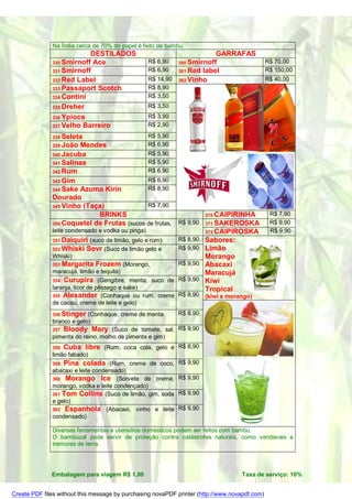 Na Índia cerca de 70% do papel é feito de bambu.
                          DESTILADOS                                     GARRAFAS
              330 Smirnoff Ace                      R$ 6,90  380 Smirnoff                      R$ 70,00
              331 Smirnoff                          R$ 6,90  381 Red label                     R$ 150,00
              332 Red Label                         R$ 14,90 382 Vinho                         R$ 40,00
              333 Passaport Scotch                  R$ 8,90
              334 Contini                           R$ 3,50
              335 Dreher                            R$ 3,50
              336 Ypioca                            R$ 3,90
              337 Velho Barreiro                    R$ 2,90

              338 Seleta                            R$ 5,90
              339 João Mendes                       R$ 6,90
              340 Jacuba                    R$ 5,90
              341 Salinas                   R$ 5,90
              342 Rum                       R$ 6,90
              343 Gim                       R$ 6,90
              344 Sake Azuma Kirin          R$ 8,90
              Dourado
              345 Vinho (Taça)              R$ 7,90
                            BRINKS                                    370 CAIPIRINHA            R$ 7,90
              350 Coquetel de Frutas (sucos de frutas, R$ 9,90        371 SAKEROSKA             R$ 9,90
              leite condensado e vodka ou pinga)                      372 CAIPIROSKA            R$ 9,90
              351 Daiquiri     (suco de limão, gelo e rum)    R$ 8,90 Sabores:
              352 Whiski    Sovr (Suco de limão gelo e        R$ 9,90 Limão
              Whiski)                                                 Morango
              353 Margarita      Frozem (Morango,             R$ 9,90 Abacaxi
              maracujá, limão e tequila)                              Maracujá
              354 Curupira (Gengibre, menta, suco de R$ 9,90          Kiwi
              laranja, licor de pêssego e sake)                       Tropical
              355 Alexander (Conhaque ou rum, creme R$ 8,90           (kiwi e morango)
              de cacau, creme de leite e gelo)
              356 Stinger  (Conhaque, creme de menta    R$ 8,90
              branco e gelo)
              357 Bloody Mary (Suco de tomate, sal, R$ 9,90
              pimenta do reino, molho de pimenta e gim)
              358   Cuba libre (Rum, coca cola, gelo e R$ 8,90
              limão fatiado)
              359   Pina colada (Rum, creme de coco, R$ 9,90
              abacaxi e leite condensado)
              360 Morango Ice (Sorvete de creme, R$ 9,90
              morango, vodka e leite condençado)
              361 Tom Collins (Suco de limão, gim, soda R$ 9,90
              e gelo)
              362 Espanhola (Abacaxi, vinho e leite R$ 9,90
              condensado)

              Diversas ferramentas e utensílios domésticos podem ser feitos com bambu.
              O bambuzal pode servir de proteção contra catástrofes naturais, como vendavais e
              tremores de terra.




              Embalagem para viagem R$ 1,00                                        Taxa de serviço: 10%


Create PDF files without this message by purchasing novaPDF printer (http://www.novapdf.com)
 