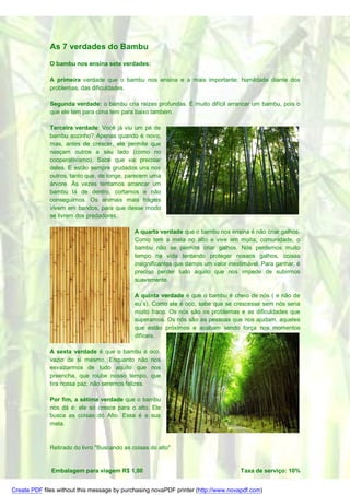 As 7 verdades do Bambu

              O bambu nos ensina sete verdades:

              A primeira verdade que o bambu nos ensina e a mais importante: humildade diante dos
              problemas, das dificuldades.

              Segunda verdade: o bambu cria raízes profundas. É muito difícil arrancar um bambu, pois o
              que ele tem para cima tem para baixo também.

              Terceira verdade: Você já viu um pé de
              bambu sozinho? Apenas quando é novo,
              mas, antes de crescer, ele permite que
              nasçam outros a seu lado (como no
              cooperativismo). Sabe que vai precisar
              deles. E estão sempre grudados uns nos
              outros, tanto que, de longe, parecem uma
              árvore. Às vezes tentamos arrancar um
              bambu lá de dentro, cortamos e não
              conseguimos. Os animais mais frágeis
              vivem em bandos, para que desse modo
              se livrem dos predadores.

                                              A quarta verdade que o bambu nos ensina é não criar galhos.
                                              Como tem a meta no alto e vive em moita, comunidade, o
                                              bambu não se permite criar galhos. Nós perdemos muito
                                              tempo na vida tentando proteger nossos galhos, coisas
                                              insignificantes que damos um valor inestimável. Para ganhar, é
                                              preciso perder tudo aquilo que nos impede de subirmos
                                              suavemente.

                                              A quinta verdade é que o bambu é cheio de nós ( e não de
                                              eu`s). Como ele é oco, sabe que se crescesse sem nós seria
                                              muito fraco. Os nós são os problemas e as dificuldades que
                                              superamos. Os nós são as pessoas que nos ajudam, aqueles
                                              que estão próximos e acabam sendo força nos momentos
                                              difíceis.

              A sexta verdade é que o bambu é        oco,
              vazio de si mesmo. Enquanto não        nos
              esvaziarmos de tudo aquilo que          nos
              preencha, que roube nosso tempo,       que
              tira nossa paz, não seremos felizes.

              Por fim, a sétima verdade que o bambu
              nos dá é: ele só cresce para o alto. Ele
              busca as coisas do Alto. Essa é a sua
              meta.



              Retirado do livro "Buscando as coisas do alto"


              Embalagem para viagem R$ 1,00                                          Taxa de serviço: 10%


Create PDF files without this message by purchasing novaPDF printer (http://www.novapdf.com)
 