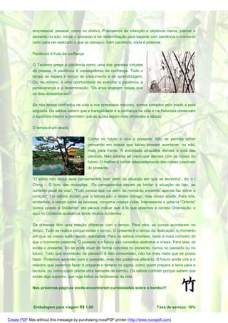 empresarial, pessoal, como no afetivo. Precisamos ter intenção e objetivos claros, plantar a
              semente no solo, iniciar o processo e ter determinação para esperar com paciência o momento
              certo para ver realizado o que se planejou. Sem paciência, nada é possível.

              Paciência é fruto da confiança

              O Taoísmo prega a paciência como uma das grandes virtudes
              da pessoa. A paciência é conseqüência da confiança. Todo o
              tempo de espera é tempo de crescimento e de aprendizagem.
              Ou, no mínimo, é uma oportunidade de exercitar a paciência, a
              perseverança e a determinação. “Os anos ensinam coisas que
              os dias desconhecem”.

              Se não temos confiança na vida e nos processos naturais, somos tomados pelo medo e pela
              angústia. Os sábios sabem que a tranqüilidade e a confiança na vida e na Natureza preservam
              o equilíbrio interior e permitem que as ações sejam mais eficientes e sábias.

              O tempo é um aliado

                                               Confie no futuro e viva o presente. Não se permita sofrer
                                               pensando em coisas que talvez possam acontecer, ou não,
                                               mais para frente. A ansiedade atrapalha demais a vida das
                                               pessoas. Não adianta se preocupar demais com as coisas do
                                               futuro. O melhor é cuidar adequadamente das coisas possíveis
                                               do presente.

              “O sábio não deixa seus pensamentos irem além da situação em que se encontra”, diz o I
              Ching – O livro das mutações. “Os pensamentos devem se limitar à situação de fato, ao
              contexto atual da vida”. “Todo pensar que vai além do momento presente, apenas faz sofrer o
              coração”. Os sábios diziam que o tempo não é nosso inimigo, mas nosso aliado. Para nós,
              ocidentais, o tempo come as pessoas, consome nossas vidas. Interessante a palavra “Oriente”
              (como oposto a Ocidente): ela parace indicar que é lá que obtemos a correta Orientação, e
              aqui no Ocidente acabamos tendo muitos Acidentes…

              Os chineses têm uma relação diferente com o tempo. Para eles, as coisas acontecem no
              tempo. Tudo se realiza porque existe o tempo. O presente é o tempo da realização, o momento
              em que as coisas estão sendo realizadas. Para os sábios orientais, nada é mais concreto do
              que o momento presente. O passado e o futuro são conceitos abstratos e irreais. Para eles, só
              existe o presente. Só se pode atuar de forma concreta no presente, nunca no passado ou no
              futuro. Tudo que aconteceu no passado é fato consumado, não há mais nada que se possa
              fazer. Podemos aprender com o passado, mas não podemos alterá-lo. O futuro ainda virá e o
              máximo que podemos fazer é preparar o terreno no agora, como quem prepara a terra para a
              lavoura, ou como quem planta uma semente de bambu. Os sábios confiam porque sabem que
              existe algo superior, que rege todos os fenômenos da vida.

              Nas próximas páginas vocês encontraram curiosidades sobre o bambu!!!



              Embalagem para viagem R$ 1,00                                          Taxa de serviço: 10%


Create PDF files without this message by purchasing novaPDF printer (http://www.novapdf.com)
 