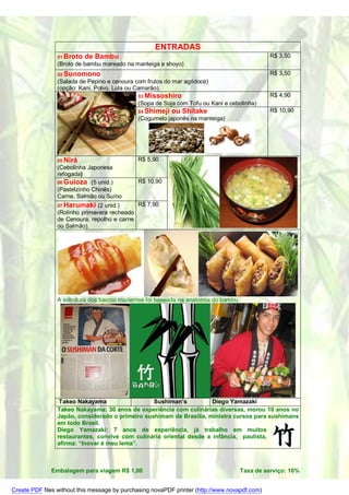 ENTRADAS
                01 Broto   de Bambu                                                            R$ 3,50
                (Broto de bambu mareado na manteiga e shoyo)
                02 Sunomono                                                                    R$ 3,50
                (Salada de Pepino e cenoura com frutos do mar agridoce)
                (opção: Kani, Polvo, Lula ou Camarão).
                                              03 Missoshiro                                    R$ 4,90
                                              (Sopa de Soja com Tofu ou Kani e cebolinha)
                                              04 Shimeji   ou Shitake                          R$ 10,90
                                              (Cogumelo japonês na manteiga)




                05 Nirá                       R$ 5,90
                (Cebolinha Japonesa
                refogada)
                06 Guioza (5 unid.)           R$ 10,90
                (Pastelzinho Chinês)
                Carne, Salmão ou Suíno
                07 Harumaki    (2 unid.)    R$ 7,90
                (Rolinho primavera recheado
                de Cenoura, repolho e carne
                ou Salmão).




                A estrutura dos barcos modernos foi baseada na anatomia do bambu.




                 Takeo Nakayama                  Sushiman’s          Diego Yamazaki
                Takeo Nakayama: 30 anos de experiência com culinárias diversas, morou 10 anos no
                Japão, considerado o primeiro sushimam de Brasília, ministra cursos para sushimans
                em todo Brasil.
                Diego Yamazaki: 7 anos de experiência, já trabalho em muitos
                restaurantes, convive com culinária oriental desde a infância, paulista,
                afirma: “Inovar é meu lema”.



              Embalagem para viagem R$ 1,00                                         Taxa de serviço: 10%


Create PDF files without this message by purchasing novaPDF printer (http://www.novapdf.com)
 