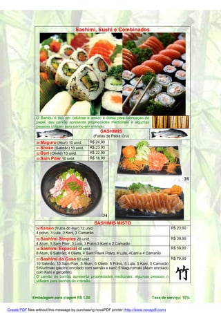 Sashimi, Sushi e Combinados




                O Bambu é rico em celulose e amido é ótimo para fabricação de
                papel, seu carvão apresenta propriedades medicinais e algumas
                pessoas utilizam para banho em imersão.
                                                           SASHIMIS
                                                       (Fatias de Peixe Cru)
                30 Maguru    (Atun) 10 unid.     R$ 24,90
                31 Shake (Salmão) 10 unid.       R$ 23,90
                32 Buri (Oliete) 10 unid.        R$ 22,90
                33 Sam Piter 10 unid.            R$ 18,90




                                                                                                      31




                                                            34
                                                       SASHIMIS MISTO
                34 Kaisen   (frutos do mar) 12 unid.                                            R$ 23,90
                4 polvo, 3 Lula, 3 Kani, 3 Camarão
                35 Sashimi   Simples 20 unid.                                                   R$ 39,90
                4 Atum, 5 Sam Piter, 3 Lula, 3 Polvo,3 Kani e 2 Camarão
                36 Sashimi Especial 40 unid.                                                    R$ 59,90
                8 Atum, 8 Salmão, 4 Oliete, 4 Sam Piter4 Polvo, 4 Lula, 4Cani e 4 Camarão
                37 Sashimi    da Casa 60 unid.                                                  R$ 79,90
                10 Salmão, 10 Sam Piter, 5 Atum, 5 Oliete, 5 Polvo, 5 Lula, 5 Kani, 5 Camarão
                5 Kiurimaki (pepino enrolado com salmão e kani) 5 Maguromaki (Atum enrolado
                com Kani e gergelim).
                O carvão de bambu apresenta propriedades medicinais: algumas pessoas o
                utilizam para banhos de imersão.



              Embalagem para viagem R$ 1,00                                        Taxa de serviço: 10%


Create PDF files without this message by purchasing novaPDF printer (http://www.novapdf.com)
 