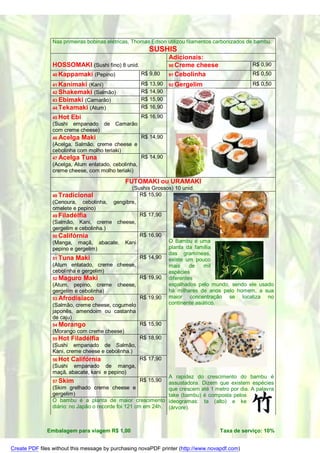 Nas primeiras bobinas elétricas, Thomas Edson utilizou filamentos carbonizados de bambu.
                                                        SUSHIS
                                                                Adicionais:
                HOSSOMAKI (Sushi fino) 8 unid.                  90 Creme cheese                 R$ 0,90
                40 Kappamaki (Pepino)          R$ 9,80          91 Cebolinha                    R$ 0,50

                41 Kanimaki  (Kani)                  R$ 13,90   92 Gergelim                     R$ 0,50
                42 Shakemaki (Salmão)                R$ 14,90
                43 Ebimaki (Camarão)                 R$ 15,90
                44 Tekamaki (Atum)                   R$ 16,90
                45 Hot   Ebi                         R$ 16,90
                (Sushi empanado de Camarão
                com creme cheese)
                46 Acelga      Maki                  R$ 14,90
                (Acelga, Salmão, creme cheese e
                cebolinha com molho teriaki)
                47 Acelga      Tuna                  R$ 14,90
                (Acelga, Atum enlatado, cebolinha,
                creme cheese, com molho teriaki)

                                             FUTOMAKI ou URAMAKI
                                                (Sushis Grossos) 10 unid.
                48 Tradicional                     R$ 15,90
                (Cenoura, cebolinha,     gengibre,
                omelete e pepino)
                49 Filadélfia                        R$ 17,90
                (Salmão, Kani, creme cheese,
                gergelim e cebolinha.)
                50 Califórnia                        R$ 16,90
                (Manga, maçã, abacate,       Kani               O Bambu é uma
                pepino e gergelim)                              planta da família
                                                                das gramíneas,
                51 Tuna   Maki                       R$ 14,90   existe um pouco
                (Atum enlatado, creme cheese,                   mais     de    mil
                cebolinha e gergelim)                           espécies
                52 Maguro      Maki                  R$ 19,90   diferentes
                (Atum, pepino, creme cheese,                    espalhados pelo mundo, sendo ele usado
                gergelim e cebolinha)                           há milhares de anos pelo homem, a sua
                53 Afrodisíaco                       R$ 19,90   maior concentração se localiza no
                (Salmão, creme cheese, cogumelo                 continente asiático.
                japonês, amendoim ou castanha
                de caju)
                54 Morango                           R$ 15,90
                (Morango com creme cheese)
                55 Hot   Filadélfia                  R$ 18,90
                (Sushi empanado de Salmão,
                Kani, creme cheese e cebolinha.)
                56 Hot   Califórnia                  R$ 17,90
                (Sushi empanado de manga,
                maçã, abacate, kani e pepino)
                                                              A rapidez do crescimento do bambu é
                57 Skim                              R$ 15,90 assustadora. Dizem que existem espécies
                (Skim grelhado creme cheese e                 que crescem até 1 metro por dia. A palavra
                gergelim)                                     take (bambu) é composta pelos
                O bambu é a planta de maior crescimento ideogramas: ta (alto) e ke
                diário: no Japão o recorde foi 121 cm em 24h. (árvore).



              Embalagem para viagem R$ 1,00                                        Taxa de serviço: 10%


Create PDF files without this message by purchasing novaPDF printer (http://www.novapdf.com)
 