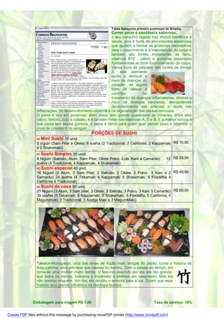 Takeo Nakayama primeiro sushimam de Brasília.
                                                              Comer peixe é saudável e saboroso,
                                                              o seu consumo regular traz efeitos benéficos à
                                                              saúde, pois é fonte de aminoácidos essenciais
                                                              que ajudam a formar as proteínas necessárias
                                                              para o crescimento e a manutenção do corpo e
                                                              também são fontes importantes de ferro,
                                                              vitamina B12 , cálcio e gorduras essenciais
                                                              fundamentais ao bom funcionamento do corpo.
                                                              Vários tipos de pescado são fontes de ômega
                                                              3, este elemento
                                                              ajuda a diminuir o
                                                              risco de doenças do
                                                              coração, de alguns
                                                              tipos de câncer e
                                                              contribui         no
                                                              tratamento de doenças inflamatórias, diminui o
                                                              risco de doenças cardíacas, aterosclerose
                                                              (endurecimento das artérias) e ajuda nas
                inflamações, no desenvolvimento cerebral e na regeneração das células nervosas.
                O peixe é rico em proteínas, além disso, tem grande quantidade de minerais, entre eles
                cálcio, fósforo, iodo e cobalto, e é também fonte das vitaminas A, D e B. E a melhor notícia é
                que peixe tem pouca gordura, o peixe é ótimo para quem quer perder peso e controlar o
                nível de colesterol no sangue!
                                                 PORÇÕES DE SUSHI
                60 Mini   Sushi 10 unid.
                2 niguiri (Sam Piter e Oliete) 8 sushis (2 Tradicional, 2 Califórnia, 2 Kappamaki R$ 15,90
                e 2 Shakemaki)
                61 Sushi   Simples 20 unid.
                8 Niguiri (Salmão, Atum, Sam Piter, Oliete Polvo, Lula, Kani e Camarão)      12 R$ 29,90
                sushis (4 Tradicional, 4 Kappamaki, 4 Shakemaki)
                62 Sushi especial 40 unid.
                16 Niguiri (2 Atum, 3 Sam Piter, 2 Salmão, 2 Oliete, 2 Polvo 3 Kani e 2 R$ 49,90
                Camarão) 24 sushis (4 Tekamaki 4 Kappamaki 4 Shakemaki, 4 Filadélfia 4
                Califórnia 4 Tradicional)
                63 Sushi da casa 60 unid.
                21 Niguiri (3 Atum, 3 Sam piter, 3 Oliete, 3 Salmão, 3 Polvo, 3 Kani 3 Camarão) R$ 69,90
                39 sushis (5 Tekamaki, 5 Kappamaki, 5 Shakemaki, 5 Filadélfia, 5 Califórnia, 5
                Maguromaki, 3 Tradicional, 3 Acelga Maki e 3 MaguroMaki)




                Taketori-Monogatari, uma das obras de ficção mais antigas do Japão, conta a história de
                Kaguyahime, uma princesa que nasceu do bambu. Com o passar do tempo, ela
                torna-se uma mulher muito bonita. O fascínio exercido por ela era tão grande,
                que todos os nobres, inclusive o imperador a pediram em casamento. Mas ela
                não aceitou ninguém. Um dia, ela decidiu ir embora para a lua. Dizem que essa
                história teve grande influência na ideologia budista.



              Embalagem para viagem R$ 1,00                                             Taxa de serviço: 10%


Create PDF files without this message by purchasing novaPDF printer (http://www.novapdf.com)
 