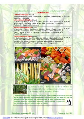A ponte Golden Gate foi inspirada em pontes pênseis de bambu trançado na China
                                                    COMBINADOS
                64 Mini   Combinado 12 unid.
                3 sashimi de Salmão, 7 sushi (2 Shakemaki, 2 Tradicional e 3 Kappamaki) 2 R$ 19,90
                niguiri (Kani e Camarão)
                65 Combinado Simples 30 unid.
                15 Sashimis (3 Atum, 3 Oliete, 3 Sam Piter, 2 Polvo 2 Kani, 2 Camarão) 6 R$ 44,90
                Niguiris (Atum, Sam Piter, Oliete Polvo, Kani e Camarão) 9 Sushis (3
                Tradicional, 3 Kappamaki 3 shakemaki)
                66 Combinado        especial 60 unid.
                28 sashimis( 4 Atum, 4 Sam Piter, 4 Salmão, 4 Oliete, 4 Polvo, 4 Kani, 4 R$ 79,90
                Camarão) 14 niguiris ( 2 Atum, 2 Sam Piter, 2 Oliete, 2 Salmão, 2 Camarão, 2
                Polvo, 2 Kani) 18 sushi (4 Tekamaki, 4 Kappamaki, 4 Shakemaki e 3
                Filadélfia 3 Tradicional)
                67 Combinado        da Casa 90 unid.
                40 Sashimis (5Atum, 5 Sam Piter, 5 Salmão, 5 Oliete, 5 Camarão 5 Polvo, 5 R$ 109,90
                Kani, 5 Lula) 24 Niguiris ( 3 Atum, 3 Sam Piter, 3 Oliete 3 Salmão 3 camarão
                3 Polvo 3 Kani 3 Lula) 26 Sushi (4 Tekamaki, 4 Kappamaki, 4 shakemaki 3
                Filadélfia, 3 Califórnia, 3 Tradicional, 2 Acelga Maki e 3 maguromaki)




                                       Há milhares de anos, o bambu tem servido de referência de
                                       sabedoria para os taoístas e está presente em pinturas, em poemas
                                       e na decoração dos lares japoneses e chineses.

                Pouca gente no mundo já viu sementes de bambu. O bambu leva cerca de vinte anos para
                florir e produzir sementes. Algumas espécies podem demorar até cem anos para dar sua
                primeira florada! Isso significa que quatro gerações de seres humanos podem
                viver sem jamais ver suas flores e sementes. Como se percebe, o bambu não
                tem pressa nenhuma para fazer o que tem de ser feito.




              Embalagem para viagem R$ 1,00                                        Taxa de serviço: 10%


Create PDF files without this message by purchasing novaPDF printer (http://www.novapdf.com)
 