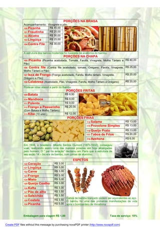 PORÇÕES NA BRASA
              Acompanhamento: Vinagrete e pão.
              100 Picanha      R$ 45,00
              101 Fraudinha    R$ 25,00
              102 Alcatra      R$ 30,00
              103 Lingüiça     R$ 25,00
              104 Contra   File    R$ 30,00


              A estrutura dos barcos modernos foi baseada na anatomia do bambu.
                                            PORÇÕES NA CHAPA
              105   Picanha (Picanha acebolada, Tomate, Farofa, Vinagrete, Molho Tártaro e R$ 40,00
              Pão)
              106  Contra file (Contra file acebolado, tomate, Orégano, Farofa, Vinagrete, R$ 25,00
              Molho Tártaro e Pão)
              107 Isca de Frango (Frango acebolado, Farofa, Molho tártaro, Vinagrete,      R$ 20,00
              Orégano e Pão)
              108 Calabresa (Acebolado, Pão, Vinagrete, Farofa, Molho Tártaro e Orégano)   R$ 20,00

              Pode-se obter etanol a partir do Bambu
                                                  PORÇÕES FRITAS
              109 Batata                         R$ 9,00
              110 Mandioca                       R$ 9,00
              111 Polenta                        R$ 9,00
              112 Frango    a Passarinho         R$ 20,00
              (Com Batata e Molho Tártaro)
              113 Kibe (10 unid.)                R$ 12,00
                                                  PORÇÕES FRIAS
                                                           114 Salame                          R$ 13,00
                                                           115 Provolone Simples               R$ 13,00
                                                           116 Queijo Prato                    R$ 13,00
                                                           117 Taboa de Frios                  R$ 20,00
                                                           118 Azeitona                        R$ 6,00

              Em 1906, o brasileiro, Alberto Santos Dumont (1873-1932), conseguiu
              voar, realizando assim uma das maiores proezas até hoje alcançadas
              pelo homem. O “ pai da aviação” declarou em Paris que a estrutura de
              seu avião 14 – bis era de bambu, com juntas de alumínio.

                                                       ESPETOS
              120 Coração              R$ 3,00
              121 Lingüiça             R$ 3,00
              122 Carne                R$ 3,00
              123 Frango               R$ 3,00
              124 Misto                R$ 3,00
              125 Queijo   Coalho      R$ 3,00
              126 Kafta                R$ 3,00
              127 Pão de alho          R$ 3,50
              128 Salsichão            R$ 3,50
                                               Cabos de bambu trançado podem ser equivalentes ao aço.
              129 Costela              R$ 3,50
                                               O bambu foi uma das primeiras manifestações de vida
              130 Picanha              R$ 5,00 após o bombardeio de Hiroshima



              Embalagem para viagem R$ 1,00                                        Taxa de serviço: 10%


Create PDF files without this message by purchasing novaPDF printer (http://www.novapdf.com)
 