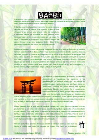O Bambu é uma planta da família das gramíneas, existe um pouco mais de mil espécies
              diferentes espalhados pelo mundo, sendo ele usado há milhares de anos pelo homem, a sua
              maior concentração se localiza no continente asiático.

              O bambu, quando plantado por semente, tem uma maneira
              peculiar de brotar e crescer que chamou a atenção dos
              chineses e se tornou uma grande lição de sabedoria.
              A semente, depois de colocada no solo, demora muito
              tempo para apresentar sinais externos de que vai vingar. No
              início, a semente se transforma num bulbo e depois de
              algum tempo surge um pequeno broto. Esse broto
              permanece inalterado sob o solo por um longo período.

              Passam-se meses e o broto não cresce. Passa-se um ano, dois anos e ainda não se percebe
              nenhum crescimento fora da superfície. Todo o desenvolvimento do bambu acontece debaixo
              da terra e ninguém vê. Durante um longo período, as raízes se aprofundam e se espalham pela
              terra, palmo a palmo, em silêncio. Três, quatro anos depois, as raízes continuam a construir
              uma rede compacta de ramificações, mas o broto permanece do mesmo tamanho. Somente
              depois que as raízes já atingiram dezenas de metros, ao longo de cinco anos de incessante
              trabalho, é que o broto começa a se projetar para fora da superfície. Aí, em pouco tempo, o
              bambu cresce vertiginosamente e atinge a altura de 25 metros!

              Ilusão do sucesso imediato

                                                   Ao observar o comportamento do bambu, os chineses
                                                   descobriram a importância da paciência e da
                                                   determinação. Os taoístas dizem que “as plantas do
                                                   pântano crescem rapidamente, mas são fáceis de serem
                                                   arrancadas”. Crescer em pouco tempo não significa
                                                   estabilidade. Quanto mais rápido for o crescimento,
                                                   menos estável será a planta, porque não haverá tempo
                                                para uma estruturação interna, para um enraizamento
              que dê segurança (ex: sucesso em um programa de televisão, como o BBB). Num paralelo à
              vida humana, se tivermos pressa, poderemos acabar construindo alguma coisa em cima de um
              solo movediço, sem firmeza, como num pântano. E todo o esforço será em vão.

              Muitos ganham fama e uma grande soma de dinheiro em pouco tempo e perdem tudo em
              pouco tempo. O erro fatal é acreditar que o crescimento rápido e espetacular é mais importante
              do que construir uma base sólida. O trabalho de estruturação, assim como o enraizamento do
              bambu, é algo demorado, feito longe da vista das pessoas, no anonimato, mas só assim é
              possível desenvolver a convicção de estar construindo algo verdadeiro, duradouro e firme. Só
              assim é possível construir algo estável, bem enraizado.

              Primeiro se funda o alicerce, depois se constrói a estrutura externa. Essa lição do
              bambu é válida para todos os campos da nossa vida, tanto no profissional,



              Embalagem para viagem R$ 1,00                                          Taxa de serviço: 10%


Create PDF files without this message by purchasing novaPDF printer (http://www.novapdf.com)
 