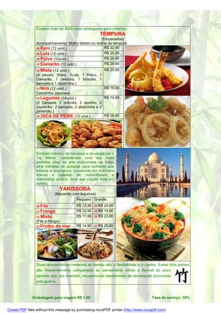 Existem mais de 4000 usos catalogados para o bambu.
                                                         TEMPURA
                                                   (Empanados)
                Acompanhamento: Molho tártaro ou molho de tempurá.
                08 Kani (12 unid.)                   R$ 22,90
                09 Lula (12 unid.)                   R$ 25,90
                10 Polvo (12unid.)                   R$ 26,90
                11 Camarão (12 unid.)                R$ 29,90
                12 Misto   (12 unid.)                        R$ 25,90
                (4 peixes, 1Kani, 1Lula, 1 Polvo,        1
                Camarão, 1 cenoura, 1 brócolis,          1
                berinjela e 1 abobrinha.)
                13 Nirá (12 unid.)                           R$ 15,90
                Cebolinha Japonesa
                14 Legumes (14unid.)                         R$ 14,90
                (2 Cenoura, 2 brócolis, 2 repolho,       2
                couve-flor, 2 berinjela, 2 abobrinha e   2
                pimentão.)
                15 ISCA DE PEIXE (12 unid.)                  R$ 16,90




                Símbolo máximo do romance e da elegância o
                Taj Mahal, considerado uma das mais
                perfeitas jóias da arte mulçumana na Índia,
                atrai milhares de pessoas para conhecer sua
                história e arquitetura, construído em mármore
                branco e rodeado de maravilhosos e
                elaborados jardins, teve sua cúpula feita em
                bambu.
                                  YAKISSOBA
                            (Macarrão com legumes)
                                        Pequeno Grande
                20 Filé                 R$ 12,90   24 R$ 24,80
                21 Frango               R$ 10,90   25 R$ 19,80
                22 Misto                R$ 11,90   26 R$ 23,80
                (Filé e frango)
                23 Frutos   do mar      R$ 14,90   27 R$     29,80




                Duas características inerentes ao bambu são a flexibilidade e a rigidez. Esses dois pontos
                são freqüentemente comparados ao pensamento sólido e flexível do povo
                japonês que, por exemplo, recuperou-se rapidamente da devastação provocada
                pela guerra.



              Embalagem para viagem R$ 1,00                                         Taxa de serviço: 10%


Create PDF files without this message by purchasing novaPDF printer (http://www.novapdf.com)
 