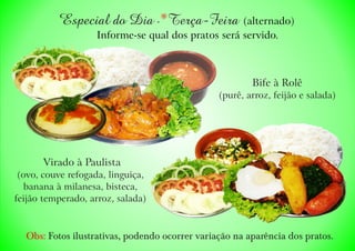 Virado à Paulista
(ovo, couve refogada, linguiça,
banana à milanesa, bisteca,
feijão temperado, arroz, salada)
Bife à Rolê
(purê, arroz, feijão e salada)
Especial do Dia - Terça-Feira )* (alternado
Informe-se qual dos pratos será servido.
Obs: Fotos ilustrativas, podendo ocorrer variação na aparência dos pratos.
 