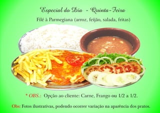 Especial do Dia - Quinta-Feira
Filé à Parmegiana (arroz, feijão, salada, fritas)
* OBS.: ou 1/2 a 1/2.Opção ao cliente: Carne, Frango
Obs: Fotos ilustrativas, podendo ocorrer variação na aparência dos pratos.
 