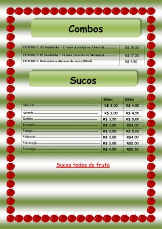 COMBO 1: 01 Sanduíche + 01 suco (Laranja ou Abacaxi)................ R$ 15,00
COMBO 2: 02 Sanduíche + 01 suco (Acerola ou Melancia)................ R$ 17,00
COMBO 3: Dois sabores diversos de suco (300ml) R$ 4,50
300ml 500ml
Abacaxi ............................................................................. R$ 3,00 R$ 4,50
Acerola .............................................................................. R$ 3,00 R$ 4,50
Goiaba .............................................................................. R$ 3,50 R$ 5,00
Laranja.............................................................................. R$ 3,00 R$4,00
Manga................................................................................. R$ 3,50 R$ 5,00
Melancia .............................................................................. R$ 3,00 R$4,00
Maracujá.............................................................................. R$ 3,00 R$5,00
Morango.............................................................................. R$ 4,00 R$5,50
Sucos todos da fruta
Sucos
Combos
 