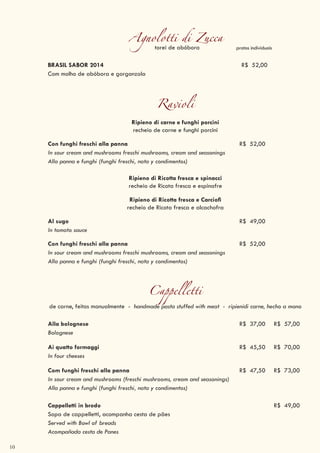 10
Cappelletti
de carne, feitos manualmente - handmade pasta stuffed with meat - ripienidi carne, hecho a mano
Alla bolognese R$ 37,00 R$ 57,00
Bolognese
Ai quatto formaggi R$ 45,50 R$ 70,00
In four cheeses
Com funghi freschi alla panna R$ 47,50 R$ 73,00
In sour cream and mushrooms (freschi mushrooms, cream and seasonings)
Alla panna e funghi (funghi freschi, nata y condimentos)
Cappelletti in brodo R$ 49,00
Sopa de cappelletti, acompanha cesta de pães
Served with Bowl of breads
Acompañada cesta de Panes
Agnolotti di Zuccatorei de abóbora
BRASIL SABOR 2014 R$ 52,00
Com molho de abóbora e gorgonzola
Ravioli
Ripieno di carne e funghi porcini
recheio de carne e funghi porcini
Con funghi freschi alla panna R$ 52,00
In sour cream and mushrooms freschi mushrooms, cream and seasonings
Alla panna e funghi (funghi freschi, nata y condimentos)
Ripieno di Ricotta fresca e spinacci
recheio de Ricota fresca e espinafre
Ripieno di Ricotta fresca e Carciofi
recheio de Ricota fresca e alcachofra
Al sugo R$ 49,00
In tomato sauce
Con funghi freschi alla panna R$ 52,00
In sour cream and mushrooms freschi mushrooms, cream and seasonings
Alla panna e funghi (funghi freschi, nata y condimentos)
pratos individuais
 
