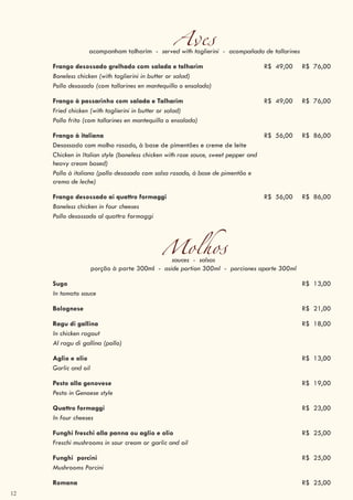 12
Avesacompanham talharim - served with taglierini - acompañada de tallarines
Frango desossado grelhado com salada e talharim R$ 49,00 R$ 76,00
Boneless chicken (with taglierini in butter or salad)
Pollo desosado (com tallarines en mantequilla o ensalada)
Frango à passarinho com salada e Talharim R$ 49,00 R$ 76,00
Fried chicken (with taglierini in butter or salad)
Pollo frito (com tallarines en mantequilla o ensalada)
Frango à italiana R$ 56,00 R$ 86,00
Desossado com molho rosado, à base de pimentões e creme de leite
Chicken in Italian style (boneless chicken with rose sauce, sweet pepper and
heavy cream based)
Pollo à italiana (pollo desosado com salsa rosado, à base de pimentão e
crema de leche)
Frango desossado ai quattro formaggi R$ 56,00 R$ 86,00
Boneless chicken in four cheeses
Pollo desossado al quattro formaggi
Molhossauces - salsas
porção à parte 300ml - aside portion 300ml - porciones aparte 300ml
Sugo R$ 13,00
In tomato sauce
Bolognese R$ 21,00
Ragu di gallina R$ 18,00
In chicken ragout
Al ragu di gallina (pollo)
Aglio e olio R$ 13,00
Garlic and oil
Pesto alla genovese R$ 19,00
Pesto in Genoese style
Quattro formaggi R$ 23,00
In four cheeses
Funghi freschi alla panna ou aglio e olio R$ 25,00
Freschi mushrooms in sour cream or garlic and oil
Funghi porcini R$ 25,00
Mushrooms Porcini
Romana R$ 25,00
 