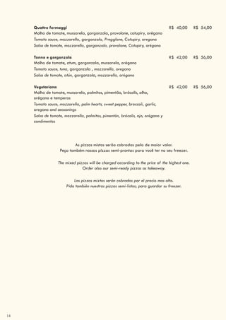 14
Quattro formaggi
Molho de tomate, mussarela, gorgonzola, provolone, catupiry, orégano
R$ 40,00 R$ 54,00
Tomato sauce, mozzarella, gorgonzola, Pregglone, Catupiry, oregano
Salsa de tomate, mozzarella, gorgonzola, provolone, Catupiry, orégano
Tonno e gorgonzola
Molho de tomate, atum, gorgonzola, mussarela, orégano
R$ 42,00 R$ 56,00
Tomato sauce, tuna, gorgonzola , mozzarella, oregano
Salsa de tomate, atún, gorgonzola, mozzarella, orégano
Vegetariana
Molho de tomate, mussarela, palmitos, pimentão, brócolis, alho,
orégano e temperos
R$ 42,00 R$ 56,00
Tomato sauce, mozzarella, palm hearts, sweet pepper, broccoli, garlic,
oregano and seasonings
Salsa de tomate, mozzarella, palmitos, pimentón, brócolis, ajo, orégano y
condimentos
As pizzas mistas serão cobradas pela de maior valor.
Peça também nossas pizzas semi-prontas para você ter no seu freezer.
The mixed pizzas will be charged according to the price of the highest one.
Order also our semi-ready pizzas as takeaway.
Las pizzas mixtas serán cobradas por el precio mas alto.
Pida también nuestras pizzas semi-listas; para guardar su freezer.
 