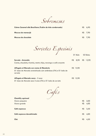15
Sobremesas
Crème Caramel alla Brasiliana (Pudim de leite condensado) R$ 6,90
Mousse de maracujá R$ 7,90
Mousse de chocolate R$ 7,90
Sorvetes Especiais
01 Bola 02 Bolas
Sorvete - Amoratto R$ 8,90 R$ 12,90
Creme, chocolate, tiramisù, menta chips, morango e café crocante
Affogato al Marsala con creme di Mandorla R$ 13,90
01 dose de Marsala aromatizado com amêndoas (ITA) e 01 bola de
sorvete
Affogato al Marsala secco - 5 anos R$ 15,90
01 dose de Marsala seco 5 anos (ITA) e 01 bola de sorvete
Cafés
Chantilly opcional
Xícara pequena R$ 2,00
Xícara grande R$ 4,00
Café expresso R$ 3,50
Café expresso descafeinado R$ 4,00
Chá R$ 4,50
 