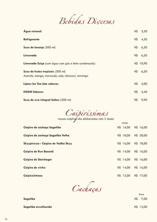 16
Bebidas Diversas
Água mineral R$ 3,50
Refrigerante R$ 4,50
Suco de laranja (300 ml) R$ 6,50
Limonada R$ 6,50
Limonada Suiça (com água com gás e leite condensado) R$ 10,90
Suco de frutas tropicais (300 ml) R$ 6,50
Acerola, manga, maracujá, cajú, abacaxi, morango
Lipton Ice Tea lata sabores R$ 5,00
H2OH! Sabores R$ 5,40
Suco de uva integral Salton (500 ml) R$ 9,90
Caipiríssimasnossas caipiras são elaboradas com 2 doses
Limão
Caipira de cachaça Sagatiba R$ 14,00 R$ 16,00
Caipira de cachaça Sagatiba Velha R$ 18,00 R$ 20,00
Skyypirosca - Caipira de Vodka Skyy R$ 16,00 R$ 18,00
Caipira de Run Bacardi R$ 14,00 R$ 16,00
Caipira de Steinhager R$ 14,00 R$ 16,00
Caipira de vinho R$ 14,00 R$ 16,00
Caipicointreau R$ 15,00 R$ 17,00
Cachaças Dose
Sagatiba R$ 7,00
Sagatiba envelhecida R$ 13,00
 