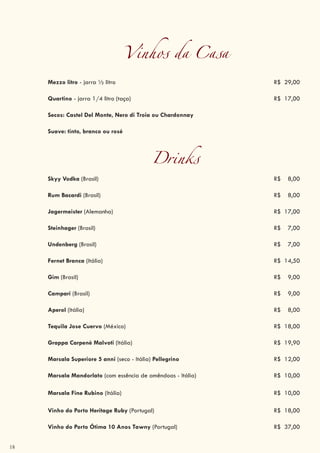 18
Vinhos da Casa
Mezzo litro - jarra ½ litro R$ 29,00
Quartino - jarra 1/4 litro (taça) R$ 17,00
Secos: Castel Del Monte, Nero di Troia ou Chardonnay
Suave: tinto, branco ou rosé
Drinks
Skyy Vodka (Brasil) R$ 8,00
Rum Bacardi (Brasil) R$ 8,00
Jagermeister (Alemanha) R$ 17,00
Steinhager (Brasil) R$ 7,00
Undenberg (Brasil) R$ 7,00
Fernet Branca (Itália) R$ 14,50
Gim (Brasil) R$ 9,00
Campari (Brasil) R$ 9,00
Aperol (Itália) R$ 8,00
Tequila Jose Cuervo (México) R$ 18,00
Grappa Carpenè Malvoti (Itália) R$ 19,90
Marsala Superiore 5 anni (seco - Itália) Pellegrino R$ 12,00
Marsala Mandorlato (com essência de amêndoas - Itália) R$ 10,00
Marsala Fine Rubino (Itália) R$ 10,00
Vinho do Porto Heritage Ruby (Portugal) R$ 18,00
Vinho do Porto Ótima 10 Anos Tawny (Portugal) R$ 37,00
 
