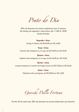 2
Prato do Dia
50% de desconto nos pratos tradicionais para 2 pessoas
No almoço, de segunda a sexta-feira, das 11:00 às 18:00
Exceto feriados
Segunda – feira:
Frango à italiana, de R$ 86,00 por R$ 43,00
Terça – feira:
Gnocchi alla bolognese ou al sugo, de R$ 59,00 por R$ 29,50
Quarta – feira:
Tagliarini alla bolognese ou al sugo, de R$ 54,00 por R$ 27,00
Quinta – feira:
Lasagna bolognese ai quattro formaggi (carne), de R$ 73,00 por R$ 36,50
Sexta – feira:
Polpettone alla parmigiana, de R$ 88,00 por R$ 44,00
Gnocchi Della Fortuna
No dia 29 de cada mês, 30% de desconto nos pratos elaborados com Gnocchi.
 