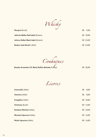 20
Whisky
Passport (Brasil) R$ 9,00
Johnnie Walker Red Label (Escócia) R$ 18,00
Johnny Kalker Black Label (Escócia) R$ 25,00
Burbon Jack Daniel´s (EUA) R$ 23,00
Conhaques
Brandy Armanhac V.F. Marie Duffau Delorde (França) R$ 20,00
Licores
Limoncello (Itália) R$ 8,00
Arancino (Itália) R$ 8,00
Frangélico (Itália) R$ 18,00
Cointreau (Brasil) R$ 13,00
Sambuca Molinari (Itália) R$ 18,00
Moscato Liquoroso (Itália) R$ 16,00
Pasito Liquoroso (Itália) R$ 16,00
 