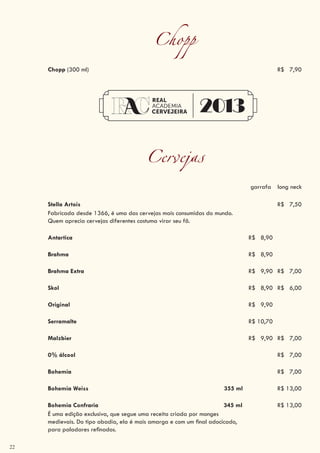 22
Chopp
Chopp (300 ml) R$ 7,90
Cervejas
garrafa long neck
Stella Artois R$ 7,50
Fabricada desde 1366, é uma das cervejas mais consumidas do mundo.
Quem aprecia cervejas diferentes costuma virar seu fã.
Antartica R$ 8,90
Brahma R$ 8,90
Brahma Extra R$ 9,90 R$ 7,00
Skol R$ 8,90 R$ 6,00
Original R$ 9,90
Serramalte R$ 10,70
Malzbier R$ 9,90 R$ 7,00
0% álcool R$ 7,00
Bohemia R$ 7,00
Bohemia Weiss 355 ml R$ 13,00
Bohemia Confraria 345 ml R$ 13,00
É uma edição exclusiva, que segue uma receita criada por monges
medievais. Do tipo abadia, ela é mais amarga e com um final adocicado,
para paladares refinados.
 