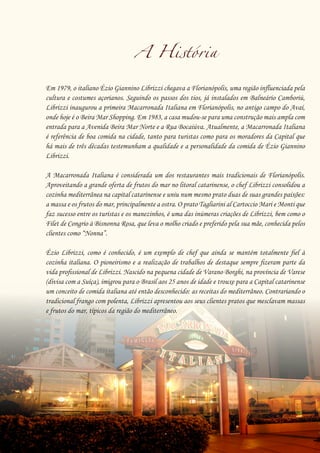 23
A História
Em 1979, o italiano Ézio Giannino Librizzi chegava a Florianópolis, uma região influenciada pela
cultura e costumes açorianos. Seguindo os passos dos tios, já instalados em Balneário Camboriú,
Librizzi inaugurou a primeira Macarronada Italiana em Florianópolis, no antigo campo do Avaí,
onde hoje é o Beira Mar Shopping. Em 1983, a casa mudou-se para uma construção mais ampla com
entrada para a Avenida Beira Mar Norte e a Rua Bocaiúva. Atualmente, a Macarronada Italiana
é referência de boa comida na cidade, tanto para turistas como para os moradores da Capital que
há mais de três décadas testemunham a qualidade e a personalidade da comida de Ézio Giannino
Librizzi.
A Macarronada Italiana é considerada um dos restaurantes mais tradicionais de Florianópolis.
Aproveitando a grande oferta de frutos do mar no litoral catarinense, o chef Librizzi consolidou a
cozinha mediterrânea na capital catarinense e uniu num mesmo prato duas de suas grandes paixões:
a massa e os frutos do mar, principalmente a ostra. O prato Tagliarini al Cartoccio Mari e Monti que
faz sucesso entre os turistas e os manezinhos, é uma das inúmeras criações de Librizzi, bem como o
Filet de Congrio à Bisnonna Rosa, que leva o molho criado e preferido pela sua mãe, conhecida pelos
clientes como “Nonna”.
Ézio Librizzi, como é conhecido, é um exemplo de chef que ainda se mantém totalmente fiel à
cozinha italiana. O pioneirismo e a realização de trabalhos de destaque sempre fizeram parte da
vida profissional de Librizzi. Nascido na pequena cidade de Varano Borghi, na província de Varese
(divisa com a Suíça), imigrou para o Brasil aos 25 anos de idade e trouxe para a Capital catarinense
um conceito de comida italiana até então desconhecido: as receitas do mediterrâneo. Contrariando o
tradicional frango com polenta, Librizzi apresentou aos seus clientes pratos que mesclavam massas
e frutos do mar, típicos da região do mediterrâneo.
 