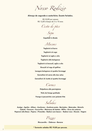 3
Nosso Rodízio
Almoço de segunda a sexta-feira. Exceto feriados.
R$ 23,90 por pessoa
R$ 12,50 crianças de 3 a 10 anos
Cesta de pães
Sopa
Capelletti in Brodo
Massas
Tagliarini al burro
Tagliarini al sugo
Tagliarini al sugo
Tagliarini alla bolognese
Tagliarini ai aglio e olio
Tagliarini alla bolognese
Gnocchi al ragu di gallina
Tagliarini ai broccoli, aglio e olio
Gnocchi al ragu di gallina
Lasagna bolognese ai quattro formaggi
Cannelloni di carne alle due salse
Cannelloni di ricotta ai quattro formaggi
Carnes
Polpettone alla parmigiana
Peito de frango grelhado
Frango à passarinho com polenta frita
Saladas
Acelga - Agrião - Alface - Azeitonas - Azeitona preta - Berinjelas - Beterraba - Brócolis
Cebola - Cenoura - Couve-flor - Maionese de batata - Milho - Ovos de codorna
Peperoni alla Brace - Pepino - Pimentão - Radicci com bacon - Radicci roxo - Rúcula - Vagem
Pizzas
Mozzarella - Clabresa - Banana
* Somente saladas R$ 19,00 por pessoa.
 