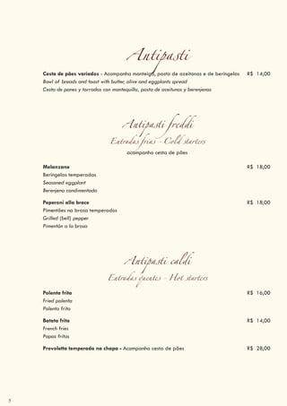 5
Antipasti
Cesta de pães variados - Acompanha manteiga, pasta de azeitonas e de beringelas R$ 14,00
Bowl of breads and toast with butter, olive and eggplants spread
Cesta de panes y torradas con mantequilla, pasta de aceitunas y berenjenas
Antipasti freddi
Entradas frias - Cold starters
acompanha cesta de pães
Melanzane R$ 18,00
Beringelas temperadas
Seasoned eggplant
Berenjena condimentada
Peperoni alla brace R$ 18,00
Pimentões na brasa temperados
Grilled (bell) pepper
Pimentón a la brasa
Antipasti caldi
Entradas quentes - Hot starters
Polenta frita R$ 16,00
Fried polenta
Polenta frita
Batata frita R$ 14,00
French fries
Papas fritas
Provoletta temperada na chapa - Acompanha cesta de pães R$ 28,00
 