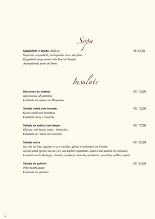 6
Sopa
Cappelletti in brodo (250 gr) R$ 49,00
Sopa de cappelletti, acompanha cesta de pães
Cappelletti soup served with Bowl of breads
Acompañada cesta de Panes
Insalate
Maionese de batatas R$ 12,00
Mayonnaise of potatoes
Ensalada de papas con Mayonesa
Salada verde com tomates R$ 12,00
Green salad and tomatoes
Ensalada verde y tomates
Salada de radicci com bacon R$ 17,00
Chicory with bacon salad - Radicchio
Ensalada de radicci con tocineta
Salada mista R$ 25,00
Mix de verdes, legumes crus e cozidos, picles e maionese de batata
Mixed salad (green leaves, raw and boiled vegetables, pickles and potato mayonnaise)
Ensalada mixta (lechuga, tomate, zanahoria, brócolis, remolacha, encurtido, coliflor, rújula)
Salada de palmito R$ 25,00
Palm hearts salad
Ensalada de palmitos
 