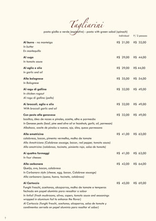 7
Tagliarinipasta gialla o verde (espinafre) - pasta with green salad (spinach)
Individual P/ 2 pessoas
Al burro - na manteiga R$ 21,00 R$ 32,00
In butter
En mantequilla
Al sugo R$ 29,00 R$ 44,00
In tomato sauce
Al aglio e olio R$ 29,00 R$ 44,00
In garlic and oil
Alla bolognese R$ 35,00 R$ 54,00
In Bolognese
Al ragu di gallina R$ 32,00 R$ 49,00
In chicken ragout
Al ragu di gallina (pollo)
Ai broccoli, aglio e olio R$ 32,00 R$ 49,00
With broccoli garlic and oil
Con pesto alla genovese R$ 32,00 R$ 49,00
basílico, óleo de nozes e pinoles, azeite, alho e parmesão
In Genoese pesto (basil, pine seed olive oil or hazelnuts, garlic, oil, parmesan)
Albahaca, aceite de pinolos o nueces, ajo, óleo, queso parmesano
Alla amatricina R$ 41,00 R$ 63,00
calabresa, bacon, pimenta vermelha, molho de tomate
Alla Amatriciana (Calabrese sausage, bacon, red pepper, tomato sauce)
Alla amatricina (calabresa, tocineta, pimienta roja, salsa de tomate)
Ai quattro formaggi R$ 41,00 R$ 63,00
In four cheeses
Alla carbonara R$ 42,00 R$ 64,00
Queijo, ovo, bacon, calabresa
In Carbonara style (cheese, egg, bacon, Calabrese sausage)
Alla carbonara (queso, huevo, tocineta, calabresa)
Al Cartoccio R$ 45,00 R$ 69,00
Funghi freschi, azeitonas, alcaparras, molho de tomate e temperos
fechado em papel alumínio para ressaltar o sabor
In tinfoil (fresh mushrooms, olives, capers, tomato sauce and seasonings
wrapped in aluminum foil to enhance the flavor)
Al Cartoccio (funghi freschi, aceitunas, alcaparras, salsa de tomate y
condimentos cerrado en papel aluminio para resaltar el sabor)
 
