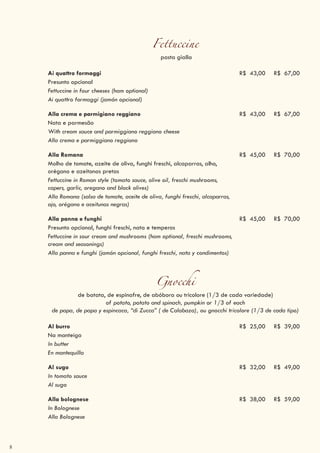 8
Fettuccine
pasta gialla
Ai quattro formaggi R$ 43,00 R$ 67,00
Presunto opcional
Fettuccine in four cheeses (ham optional)
Ai quattro formaggi (jamón opcional)
Alla crema e parmigiano reggiano R$ 43,00 R$ 67,00
Nata e parmesão
With cream sauce and parmiggiano reggiano cheese
Alla crema e parmiggiano reggiano
Alla Romana R$ 45,00 R$ 70,00
Molho de tomate, azeite de oliva, funghi freschi, alcaparras, alho,
orégano e azeitonas pretas
Fettuccine in Roman style (tomato sauce, olive oil, freschi mushrooms,
capers, garlic, oregano and black olives)
Alla Romana (salsa de tomate, aceite de oliva, funghi freschi, alcaparras,
ajo, orégano e aceitunas negras)
Alla panna e funghi R$ 45,00 R$ 70,00
Presunto opcional, funghi freschi, nata e temperos
Fettuccine in sour cream and mushrooms (ham optional, freschi mushrooms,
cream and seasonings)
Alla panna e funghi (jamón opcional, funghi freschi, nata y condimentos)
Gnocchi
de batata, de espinafre, de abóbora ou tricolore (1/3 de cada variedade)
of potato, potato and spinach, pumpkin or 1/3 of each
de papa, de papa y espincaca, “di Zucca” ( de Calabaza), ou gnocchi tricolore (1/3 de cada tipo)
Al burro R$ 25,00 R$ 39,00
Na manteiga
In butter
En mantequilla
Al sugo R$ 32,00 R$ 49,00
In tomato sauce
Al sugo
Alla bolognese R$ 38,00 R$ 59,00
In Bolognese
Alla Bolognese
 