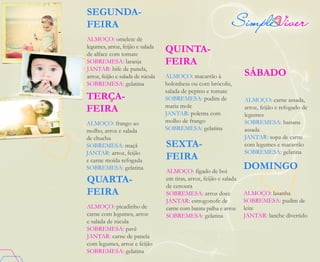DOMINGO
ALMOÇO: lasanha
SOBREMESA: pudim de
leite
JANTAR: lanche divertido
SÁBADO
ALMOÇO: carne assada,
arroz, feijão e refogado de
legumes
SOBREMESA: banana
assada
JANTAR: sopa de carne
com legumes e macarrão
SOBREMESA: gelatina
SEXTA-
FEIRA
ALMOÇO: fígado de boi
em tiras, arroz, feijão e salada
de cenoura
SOBREMESA: arroz doce
JANTAR: estrogonofe de
carne com batata palha e arroz
SOBREMESA: gelatina
QUINTA-
FEIRA
ALMOÇO: macarrão à
bolonhesa ou com brócolis,
salada de pepino e tomate
SOBREMESA: pudim de
maria mole
JANTAR: polenta com
molho de frango
SOBREMESA: gelatina
QUARTA-
FEIRA
ALMOÇO: picadinho de
carne com legumes, arroz
e salada de rúcula
SOBREMESA: pavê
JANTAR: carne de panela
com legumes, arroz e feijão
SOBREMESA: gelatina
SEGUNDA-
FEIRA
ALMOÇO: omelete de
legumes, arroz, feijão e salada
de alface com tomate
SOBREMESA: laranja
JANTAR: bife de panela,
arroz, feijão e salada de rúcula
SOBREMESA: gelatina
TERÇA-
FEIRA
ALMOÇO: frango ao
molho, arroz e salada
de chuchu
SOBREMESA: maçã
JANTAR: arroz, feijão
e carne moída refogada
SOBREMESA: gelatina
 