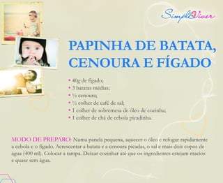 PAPINHA DE BATATA,
CENOURA E FÍGADO
• 40g de fígado;
• 3 batatas médias;
• ½ cenoura;
• ½ colher de café de sal;
• 1 colher de sobremesa de óleo de cozinha;
• 1 colher de chá de cebola picadinha.
MODO DE PREPARO: Numa panela pequena, aquecer o óleo e refogar rapidamente
a cebola e o fígado. Acrescentar a batata e a cenoura picadas, o sal e mais dois copos de
água (400 ml). Colocar a tampa. Deixar cozinhar até que os ingredientes estejam macios
e quase sem água.
 