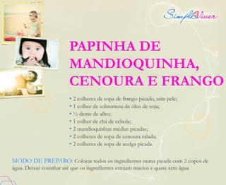 PAPINHA DE
MANDIOQUINHA,
CENOURA E FRANGO
• 2 colheres de sopa de frango picado, sem pele;
• 1 colher de sobremesa de óleo de soja;
• ½ dente de alho;
• 1 colher de chá de cebola;
• 2 mandioquinhas médias picadas;
• 2 colheres de sopa de cenoura ralada;
• 2 colheres de sopa de acelga picada.
MODO DE PREPARO: Colocar todos os ingredientes numa panela com 2 copos de
água. Deixar cozinhar até que os ingredientes estejam macios e quase sem água
 