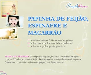 PAPINHA DE FEIJÃO,
ESPINAFRE E
MACARRÃO
• 1 concha de caldo de feijão cozido e temperado;
• 2 colheres de sopa de macarrão bem quebrado;
• 1 colher de sopa de espinafre picadinho.
MODO DE PREPARO: Numa panela pequena, cozinhar o macarrão em água (1
copo de 200 ml) e no caldo do feijão. Deixar cozinhar em fogo brando até engrossar.
Acrescentar o espinafre e deixar no fogo por mais alguns minutos
 