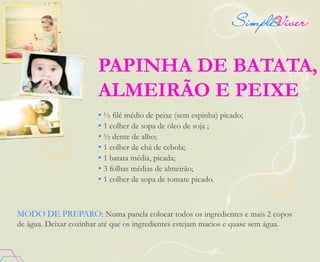 PAPINHA DE BATATA,
ALMEIRÃO E PEIXE
• ½ filé médio de peixe (sem espinha) picado;
• 1 colher de sopa de óleo de soja ;
• ½ dente de alho;
• 1 colher de chá de cebola;
• 1 batata média, picada;
• 3 folhas médias de almeirão;
• 1 colher de sopa de tomate picado.
MODO DE PREPARO: Numa panela colocar todos os ingredientes e mais 2 copos
de água. Deixar cozinhar até que os ingredientes estejam macios e quase sem água.
 