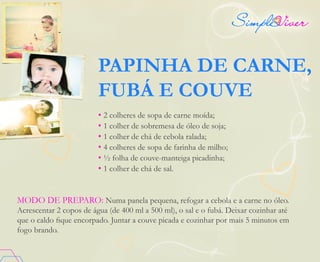 PAPINHA DE CARNE,
FUBÁ E COUVE
• 2 colheres de sopa de carne moída;
• 1 colher de sobremesa de óleo de soja;
• 1 colher de chá de cebola ralada;
• 4 colheres de sopa de farinha de milho;
• ½ folha de couve-manteiga picadinha;
• 1 colher de chá de sal.
MODO DE PREPARO: Numa panela pequena, refogar a cebola e a carne no óleo.
Acrescentar 2 copos de água (de 400 ml a 500 ml), o sal e o fubá. Deixar cozinhar até
que o caldo fique encorpado. Juntar a couve picada e cozinhar por mais 5 minutos em
fogo brando.
 