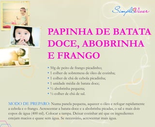 PAPINHA DE BATATA
DOCE, ABOBRINHA
E FRANGO
• 50g de peito de frango picadinho;
• 1 colher de sobremesa de óleo de cozinha;
• 1 colher de chá de cebola picadinha;
• 1 unidade média de batata doce;
• ½ abobrinha pequena;
• ½ colher de chá de sal.
MODO DE PREPARO: Numa panela pequena, aquecer o óleo e refogar rapidamente
a cebola e o frango. Acrescentar a batata-doce e a abobrinha picadas, o sal e mais dois
copos de água (400 ml). Colocar a tampa. Deixar cozinhar até que os ingredientes
estejam macios e quase sem água. Se necessário, acrescentar mais água.
 