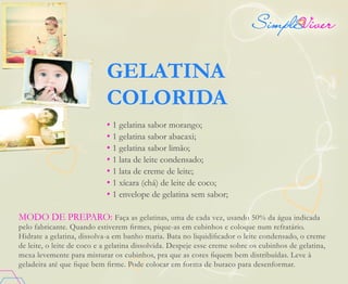 GELATINA
COLORIDA
• 1 gelatina sabor morango;
• 1 gelatina sabor abacaxi;
• 1 gelatina sabor limão;
• 1 lata de leite condensado;
• 1 lata de creme de leite;
• 1 xícara (chá) de leite de coco;
• 1 envelope de gelatina sem sabor;
MODO DE PREPARO: Faça as gelatinas, uma de cada vez, usando 50% da água indicada
pelo fabricante. Quando estiverem firmes, pique-as em cubinhos e coloque num refratário.
Hidrate a gelatina, dissolva-a em banho maria. Bata no liquidificador o leite condensado, o creme
de leite, o leite de coco e a gelatina dissolvida. Despeje esse creme sobre os cubinhos de gelatina,
mexa levemente para misturar os cubinhos, pra que as cores fiquem bem distribuídas. Leve à
geladeira até que fique bem firme. Pode colocar em forma de buraco para desenformar.
 