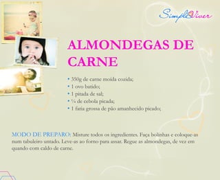 ALMONDEGAS DE
CARNE
• 350g de carne moída cozida;
• 1 ovo batido;
• 1 pitada de sal;
• ¼ de cebola picada;
• 1 fatia grossa de pão amanhecido picado;
MODO DE PREPARO: Misture todos os ingredientes. Faça bolinhas e coloque-as
num tabuleiro untado. Leve-as ao forno para assar. Regue as almondegas, de vez em
quando com caldo de carne.
 